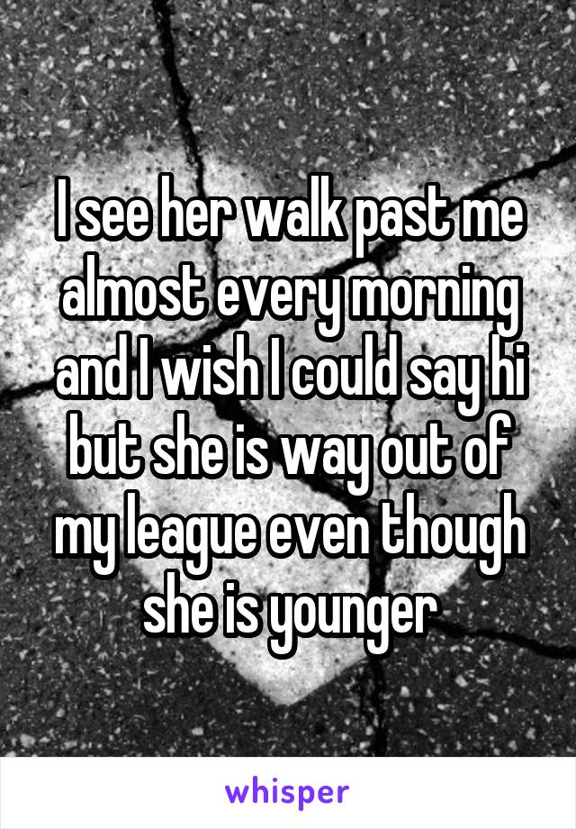 I see her walk past me almost every morning and I wish I could say hi but she is way out of my league even though she is younger