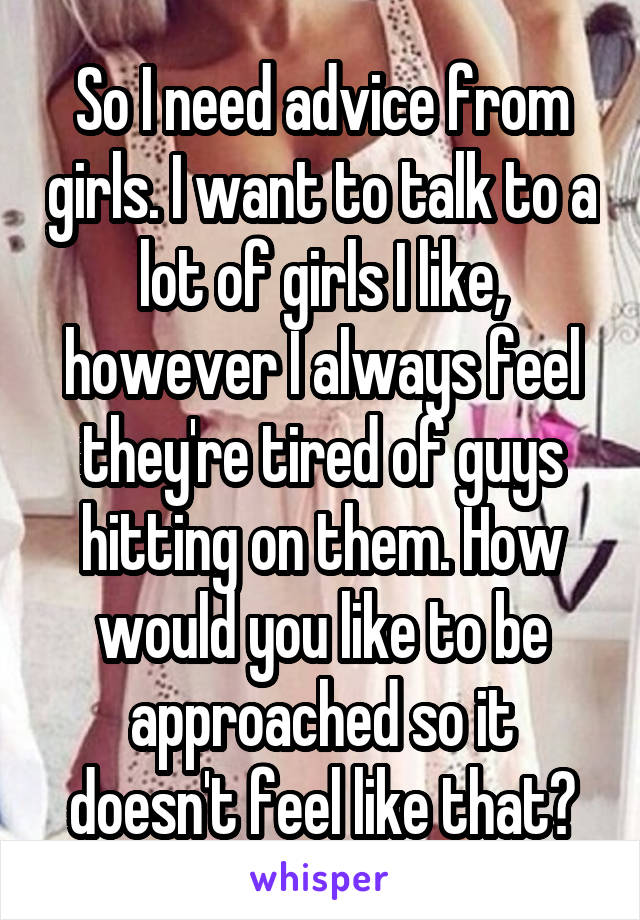 So I need advice from girls. I want to talk to a lot of girls I like, however I always feel they're tired of guys hitting on them. How would you like to be approached so it doesn't feel like that?