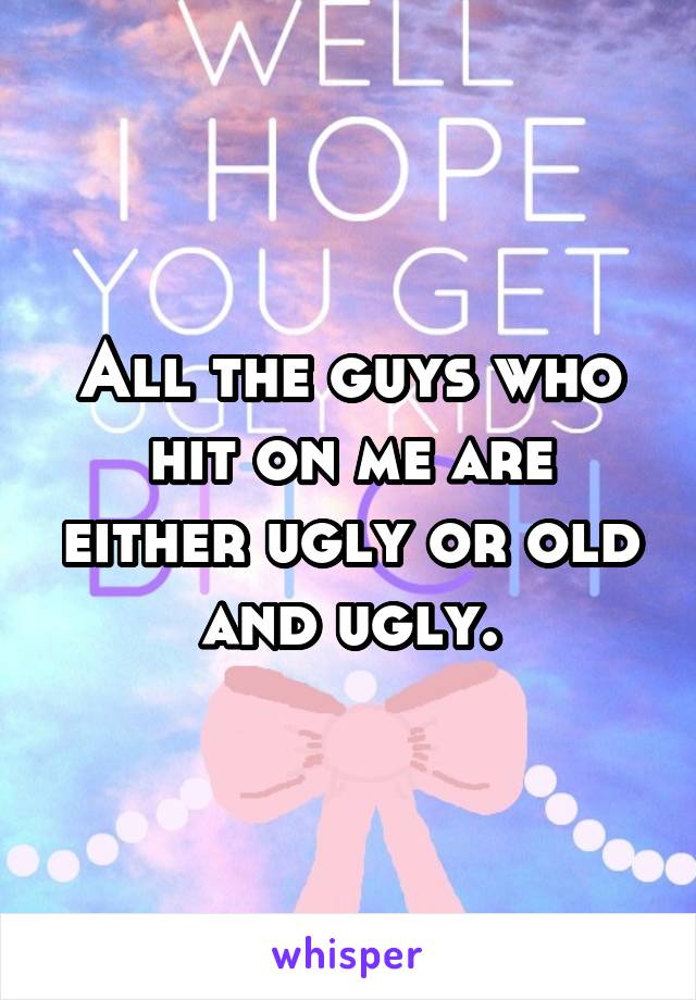 All the guys who hit on me are either ugly or old and ugly.
