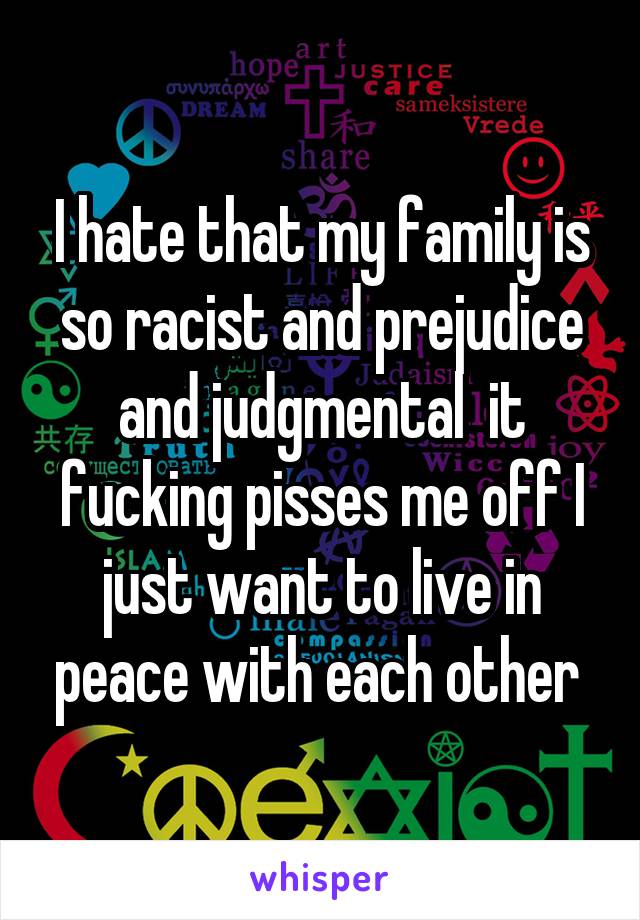 I hate that my family is so racist and prejudice and judgmental  it fucking pisses me off I just want to live in peace with each other 