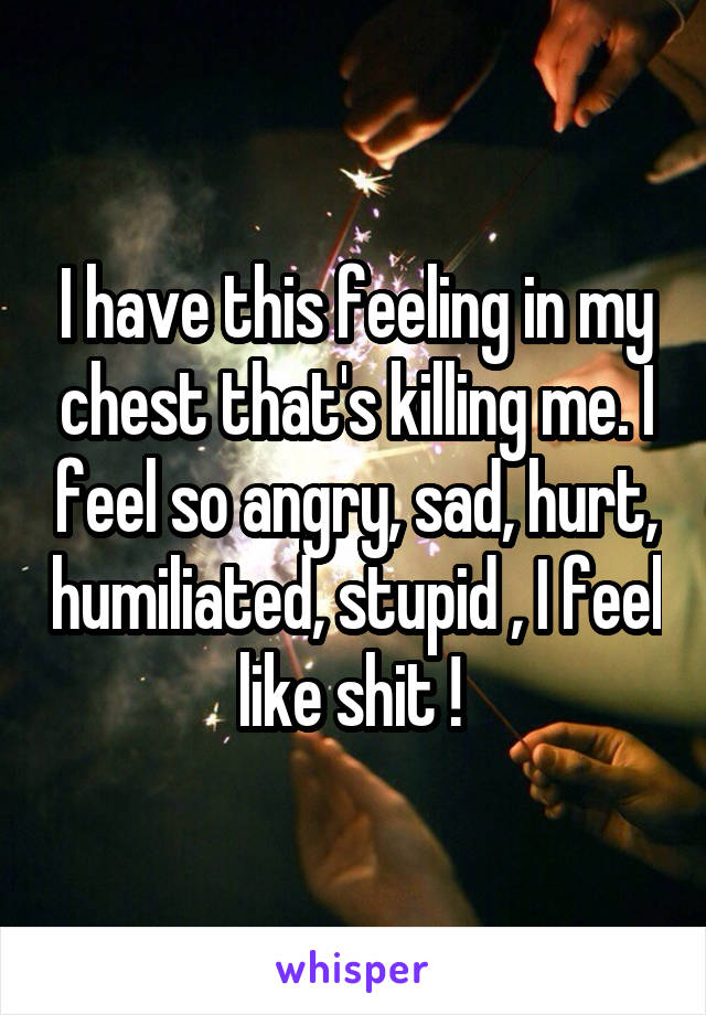 I have this feeling in my chest that's killing me. I feel so angry, sad, hurt, humiliated, stupid , I feel like shit ! 