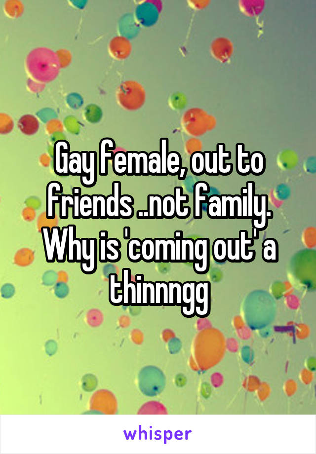 Gay female, out to friends ..not family. Why is 'coming out' a thinnngg