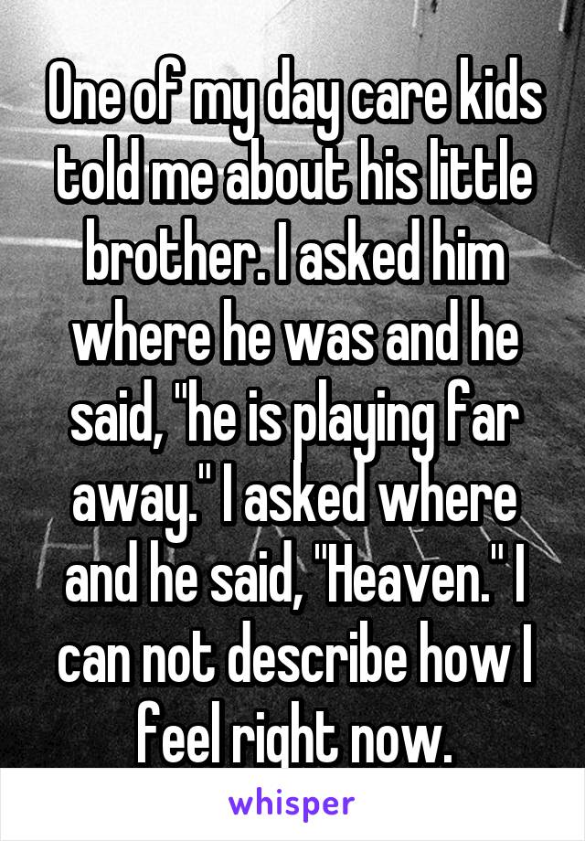 One of my day care kids told me about his little brother. I asked him where he was and he said, "he is playing far away." I asked where and he said, "Heaven." I can not describe how I feel right now.