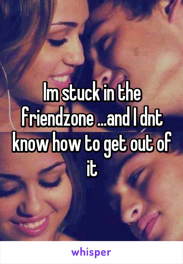 Im stuck in the friendzone ...and I dnt know how to get out of it