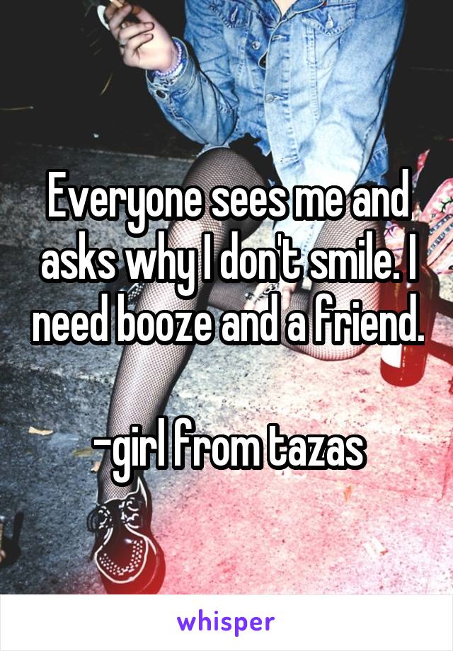 Everyone sees me and asks why I don't smile. I need booze and a friend. 
-girl from tazas