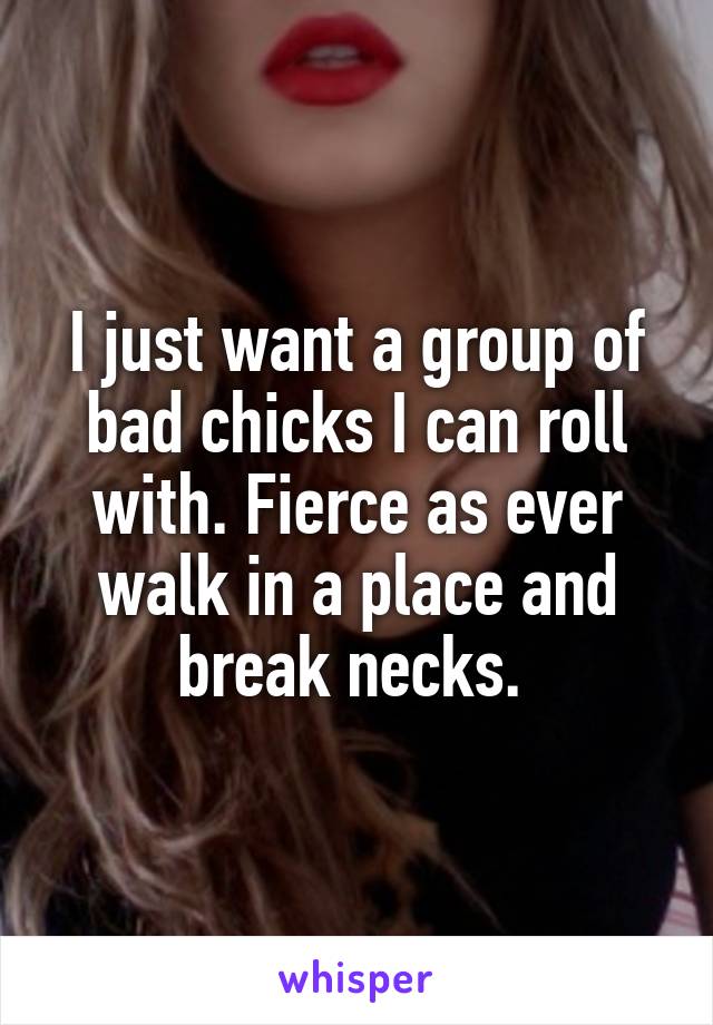 I just want a group of bad chicks I can roll with. Fierce as ever walk in a place and break necks. 