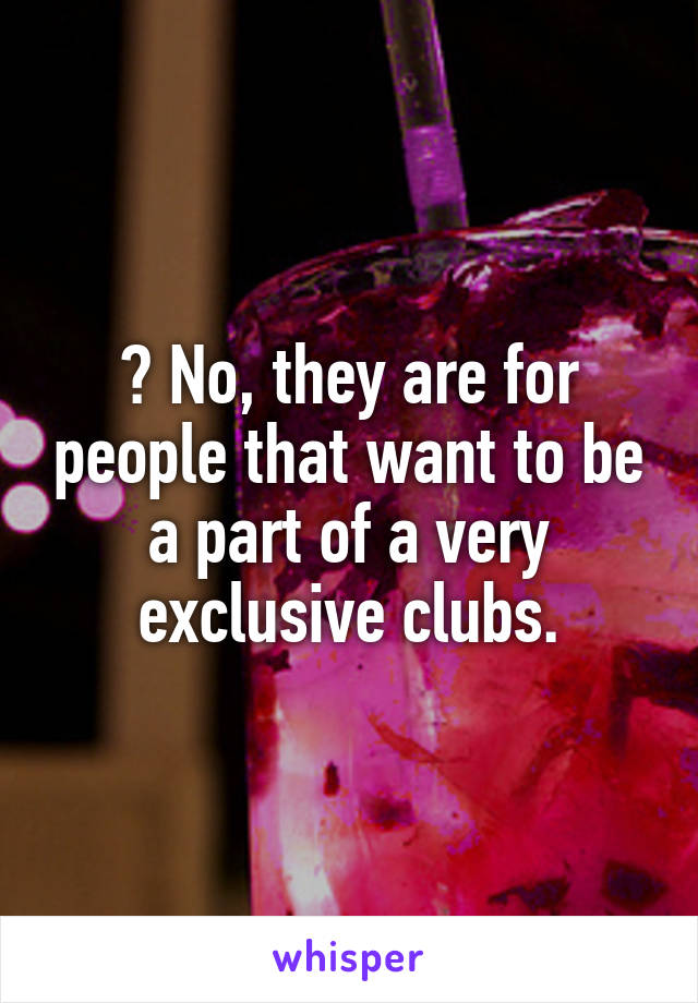? No, they are for people that want to be a part of a very exclusive clubs.