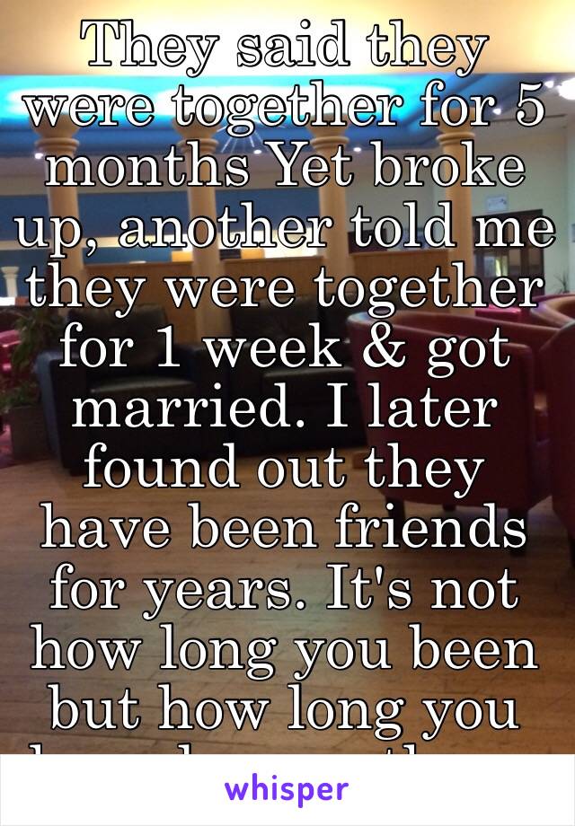 They said they were together for 5 months Yet broke up, another told me they were together for 1 week & got married. I later found out they have been friends for years. It's not how long you been but how long you have known them. 
