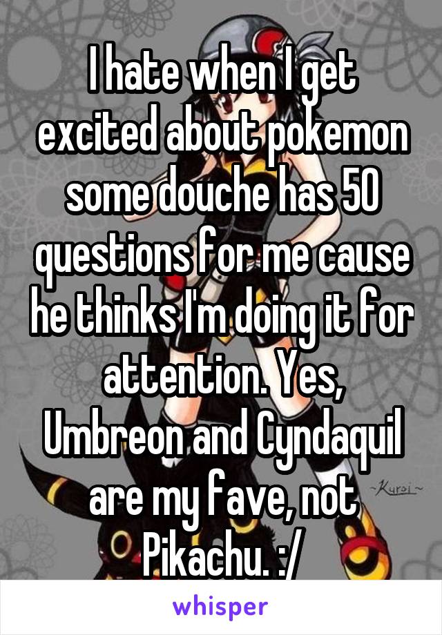 I hate when I get excited about pokemon some douche has 50 questions for me cause he thinks I'm doing it for attention. Yes, Umbreon and Cyndaquil are my fave, not Pikachu. :/