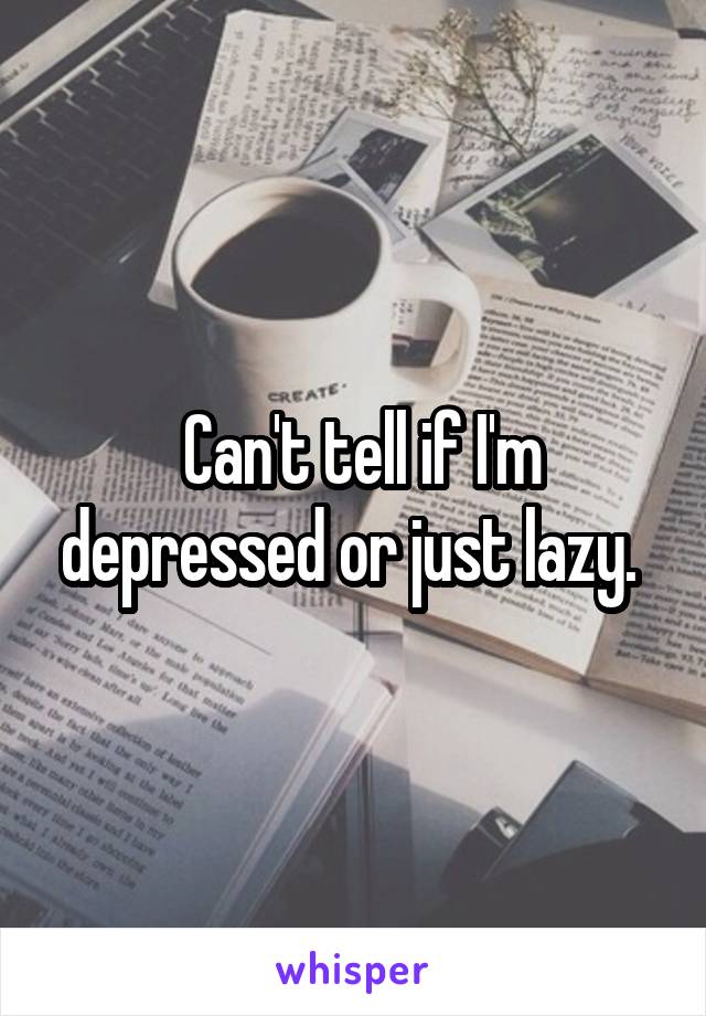  Can't tell if I'm depressed or just lazy. 