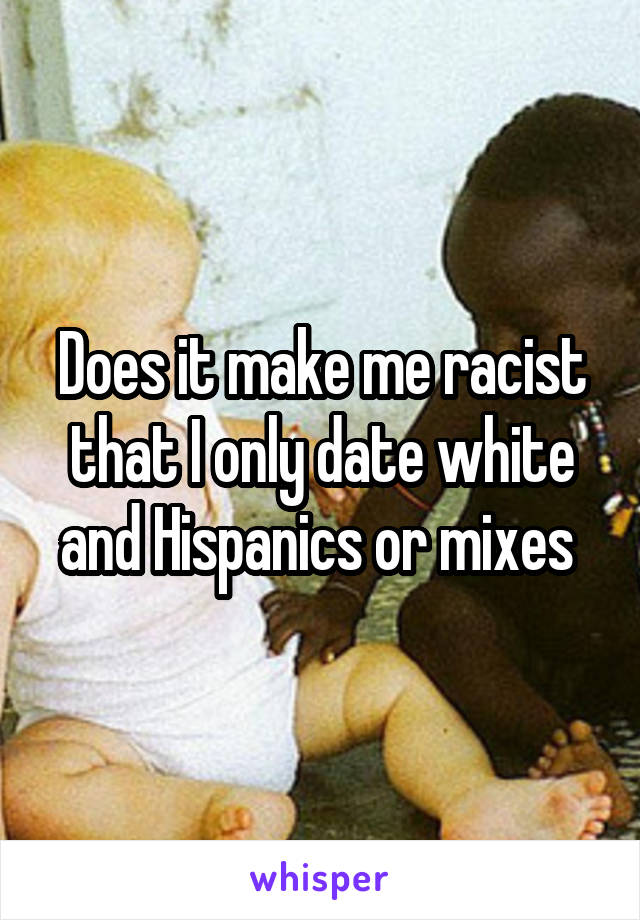 Does it make me racist that I only date white and Hispanics or mixes 