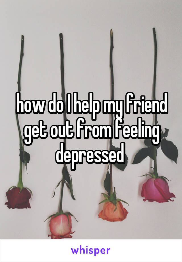 how do I help my friend get out from feeling depressed 