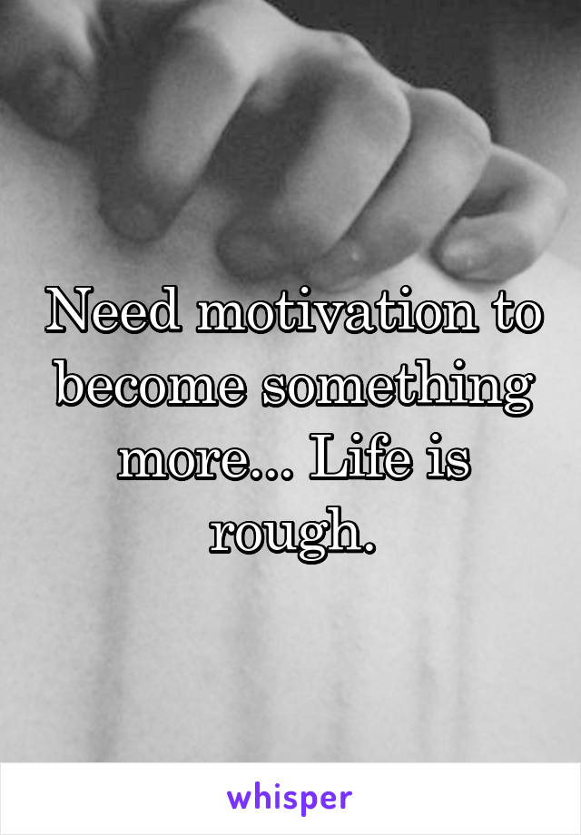 Need motivation to become something more... Life is rough.