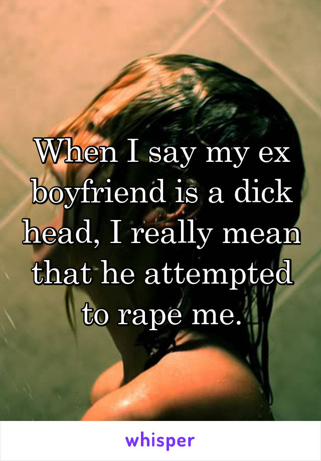 When I say my ex boyfriend is a dick head, I really mean that he attempted to rape me.