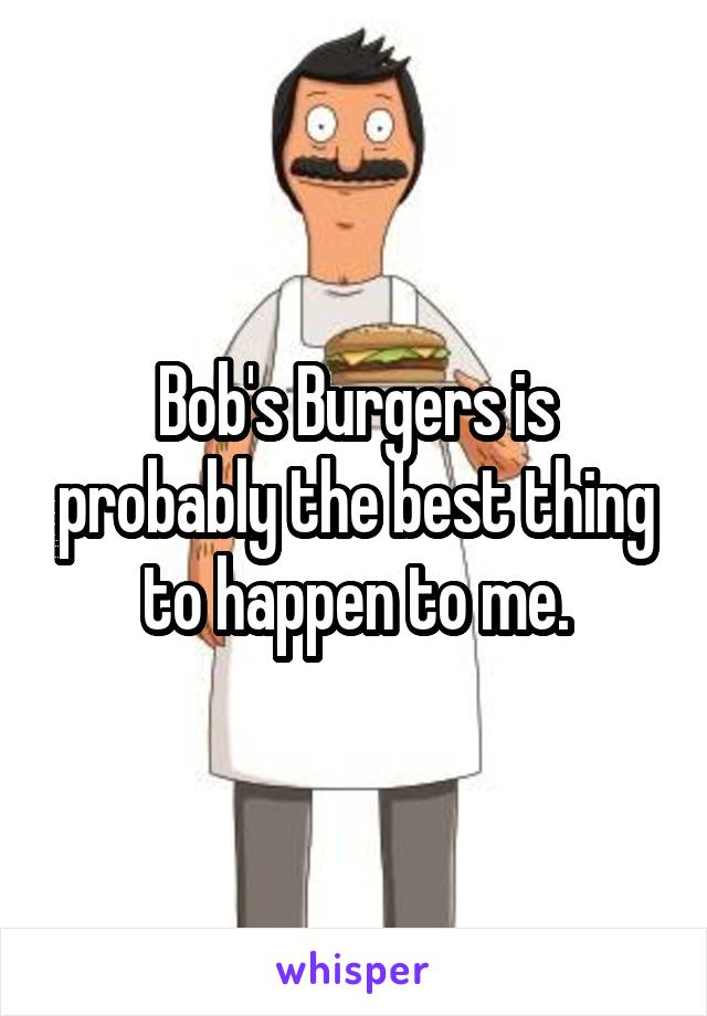 Bob's Burgers is probably the best thing to happen to me.