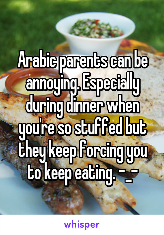 Arabic parents can be annoying. Especially during dinner when you're so stuffed but they keep forcing you to keep eating. -_-