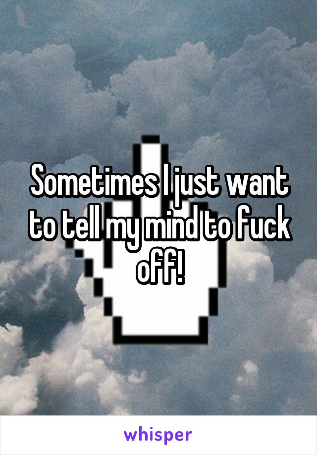 Sometimes I just want to tell my mind to fuck off!