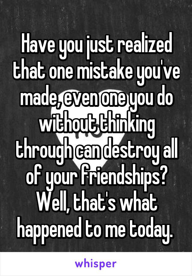 Have you just realized that one mistake you've made, even one you do without thinking through can destroy all of your friendships? Well, that's what happened to me today. 