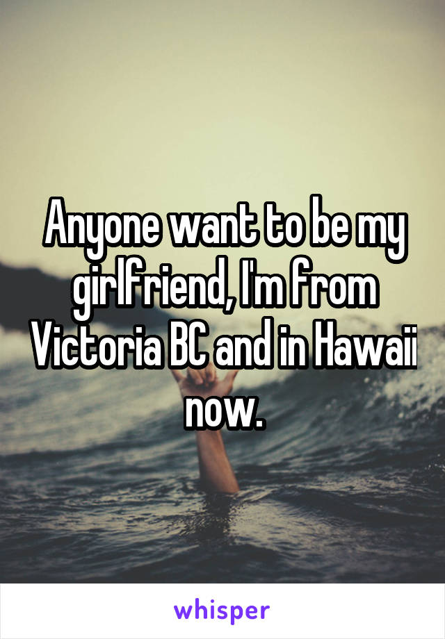 Anyone want to be my girlfriend, I'm from Victoria BC and in Hawaii now.