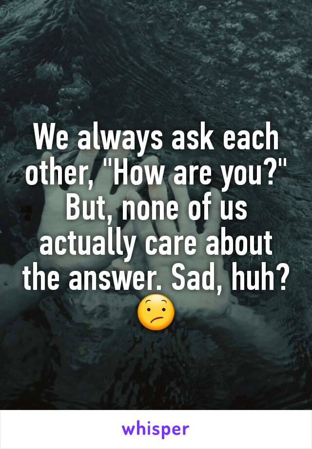 We always ask each other, "How are you?" But, none of us actually care about the answer. Sad, huh? 😕
