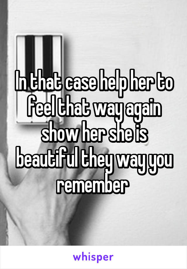 In that case help her to feel that way again show her she is beautiful they way you remember 