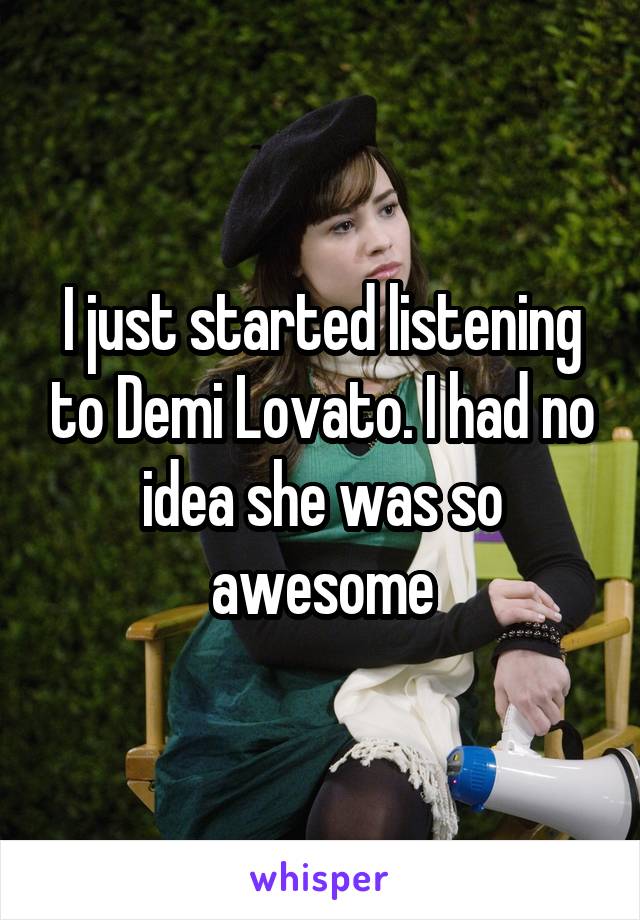 I just started listening to Demi Lovato. I had no idea she was so awesome