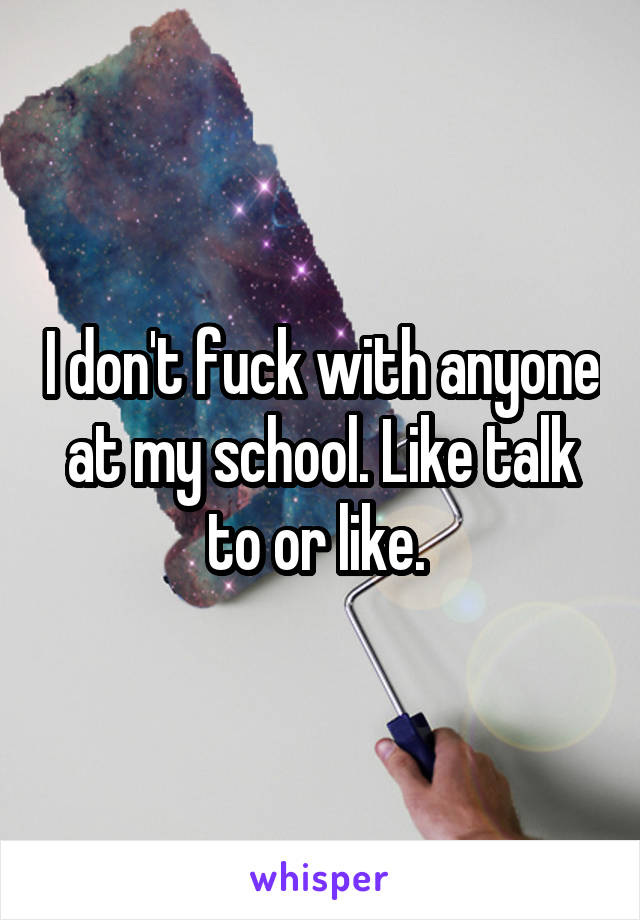 I don't fuck with anyone at my school. Like talk to or like. 