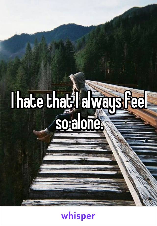 I hate that I always feel so alone.
