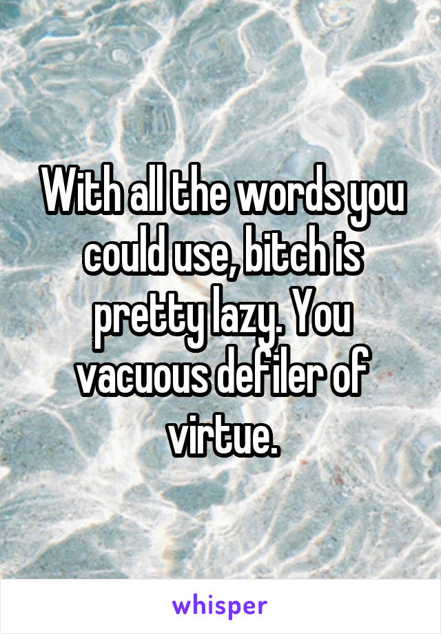 With all the words you could use, bitch is pretty lazy. You vacuous defiler of virtue.