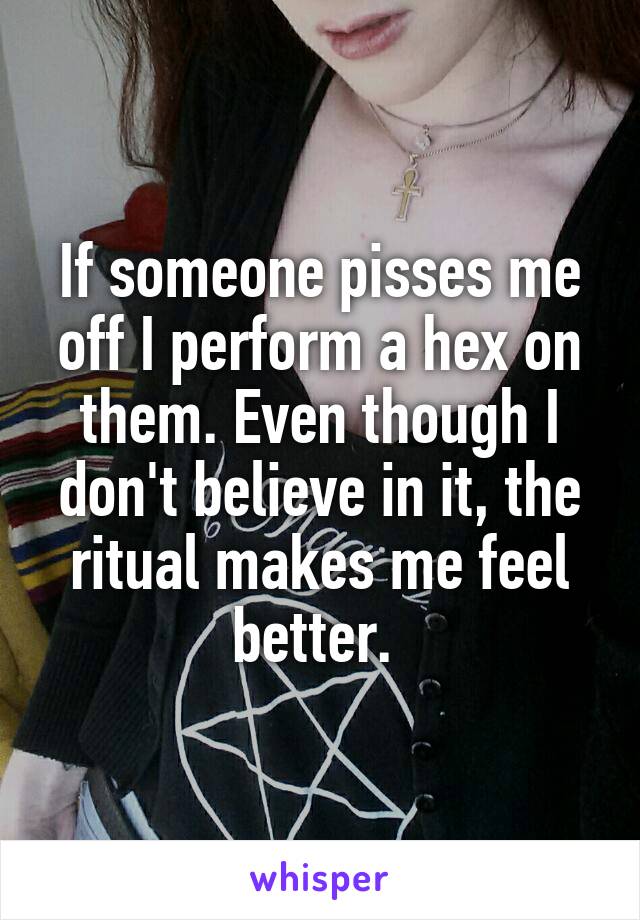 If someone pisses me off I perform a hex on them. Even though I don't believe in it, the ritual makes me feel better. 