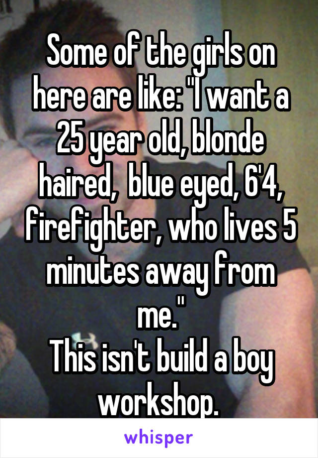 Some of the girls on here are like: "I want a 25 year old, blonde haired,  blue eyed, 6'4, firefighter, who lives 5 minutes away from me."
This isn't build a boy workshop. 