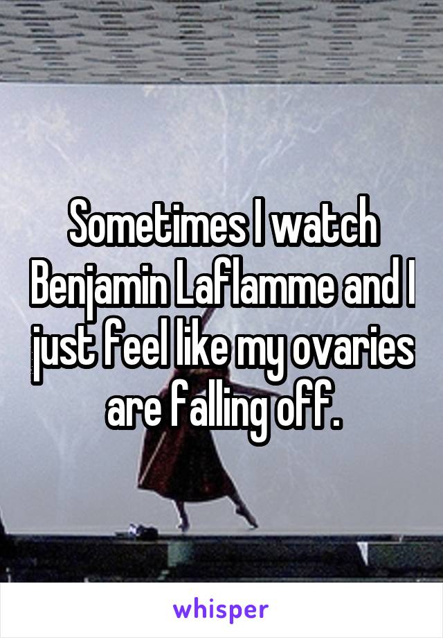 Sometimes I watch Benjamin Laflamme and I just feel like my ovaries are falling off.