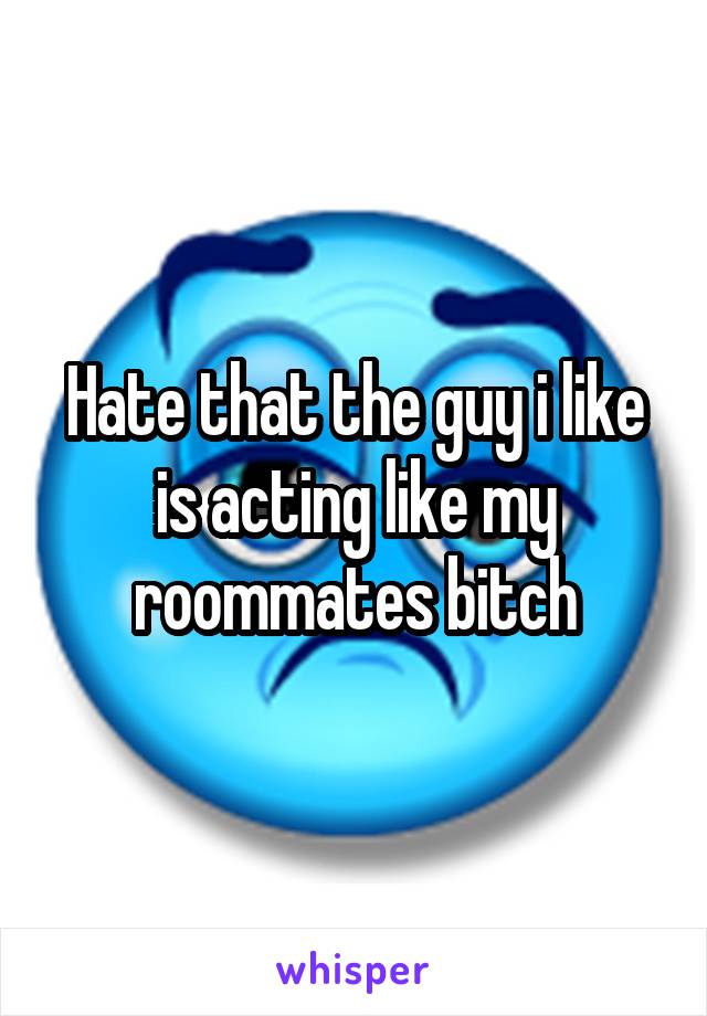 Hate that the guy i like is acting like my roommates bitch