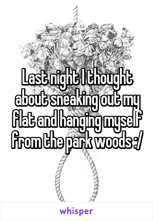 Last night I thought about sneaking out my flat and hanging myself from the park woods :/