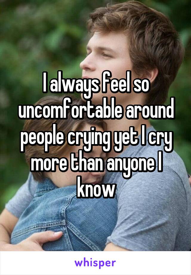 I always feel so uncomfortable around people crying yet I cry more than anyone I know