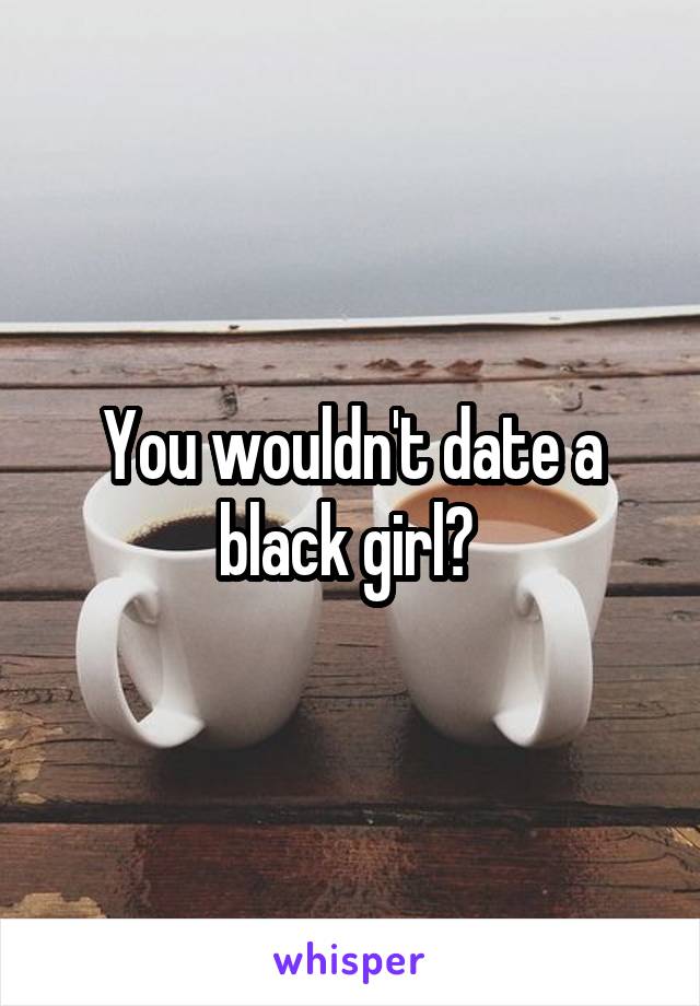 You wouldn't date a black girl? 