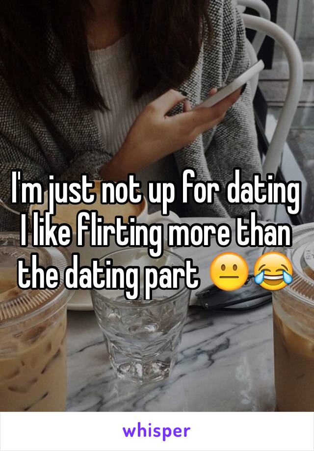 I'm just not up for dating I like flirting more than the dating part 😐😂