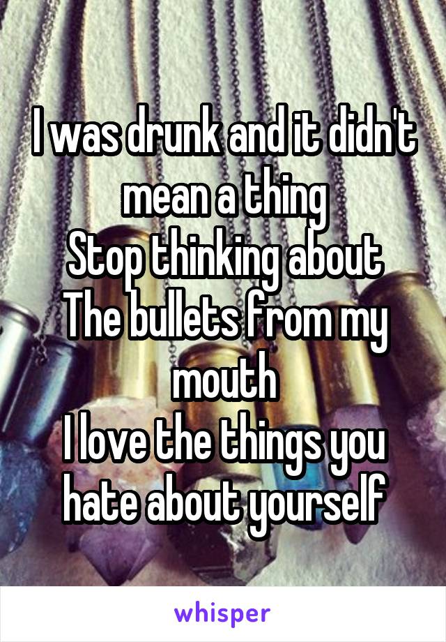 I was drunk and it didn't mean a thing
Stop thinking about
The bullets from my mouth
I love the things you hate about yourself