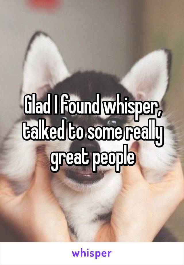 Glad I found whisper, talked to some really great people