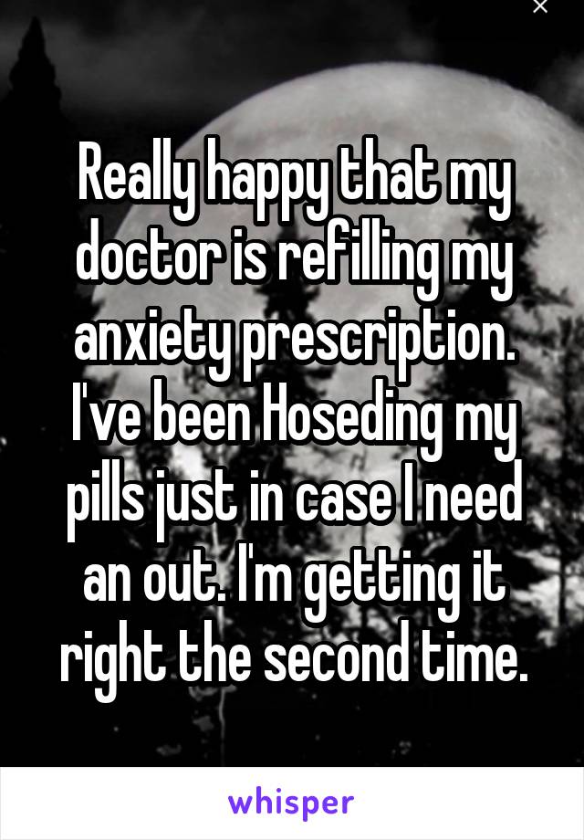 Really happy that my doctor is refilling my anxiety prescription. I've been Hoseding my pills just in case I need an out. I'm getting it right the second time.