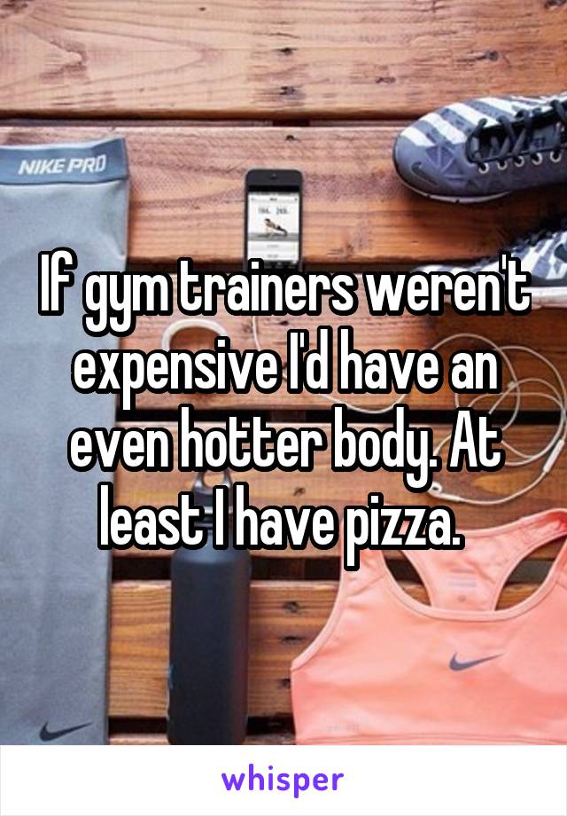 If gym trainers weren't expensive I'd have an even hotter body. At least I have pizza. 