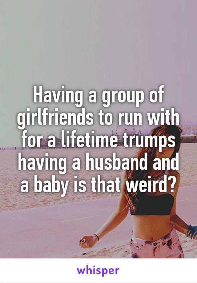 Having a group of girlfriends to run with for a lifetime trumps having a husband and a baby is that weird?