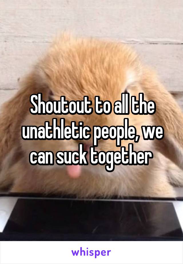 Shoutout to all the unathletic people, we can suck together 