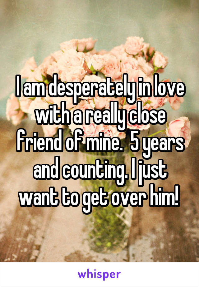I am desperately in love with a really close friend of mine.  5 years and counting. I just want to get over him! 