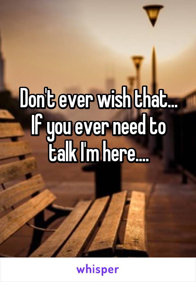 Don't ever wish that...
If you ever need to talk I'm here....
