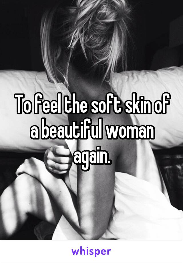 To feel the soft skin of a beautiful woman again.