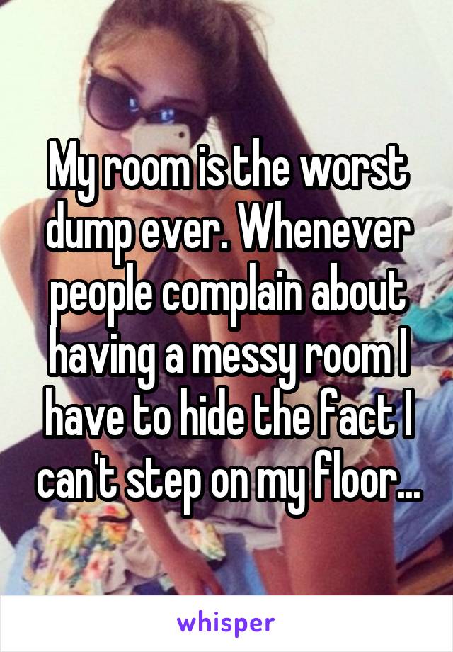 My room is the worst dump ever. Whenever people complain about having a messy room I have to hide the fact I can't step on my floor...
