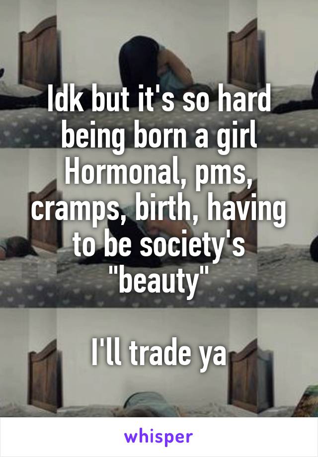 Idk but it's so hard being born a girl
Hormonal, pms, cramps, birth, having to be society's "beauty"

I'll trade ya