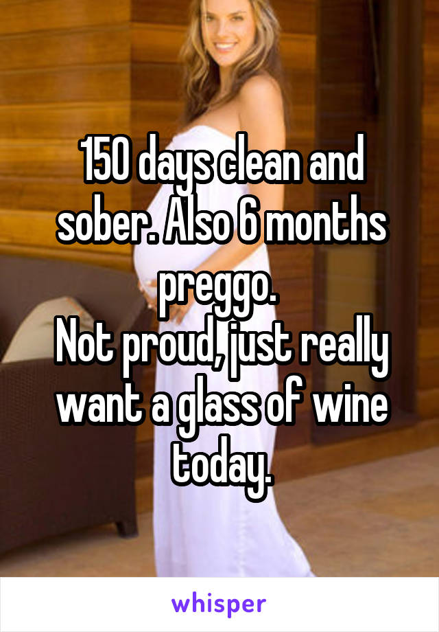 150 days clean and sober. Also 6 months preggo. 
Not proud, just really want a glass of wine today.