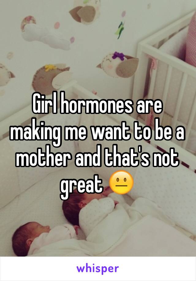 Girl hormones are making me want to be a mother and that's not great 😐